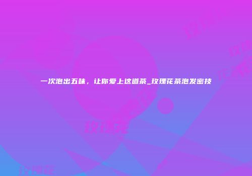 一次泡出五味，让你爱上这道茶_玫瑰花茶泡发密技