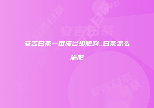 安吉白茶一亩施多少肥料_白茶怎么施肥