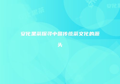 安化黑茶探寻中国传统茶文化的源头