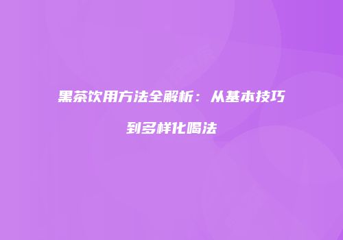黑茶饮用方法全解析：从基本技巧到多样化喝法