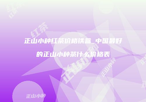 正山小种红茶价格铁盒_中国最好的正山小种茶什么价格表
