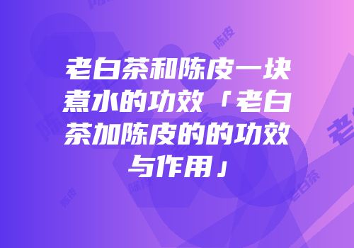 老白茶和陈皮一块煮水的功效「老白茶加陈皮的的功效与作用」