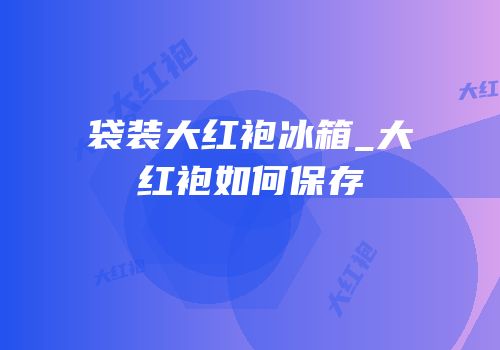 袋装大红袍冰箱_大红袍如何保存