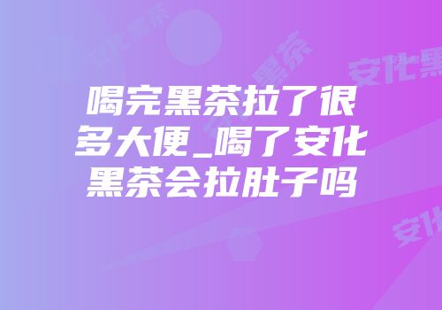 喝完黑茶拉了很多大便_喝了安化黑茶会拉肚子吗