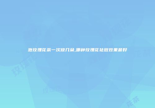 泡玫瑰花茶一次放几朵,哪种玫瑰花祛斑效果最好