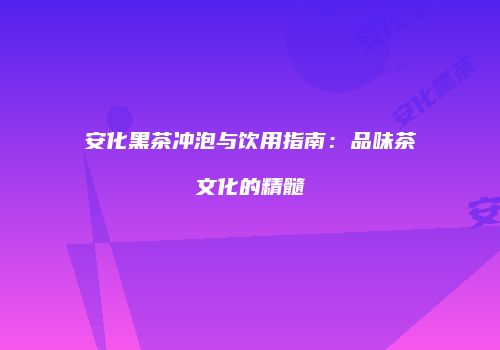 安化黑茶冲泡与饮用指南：品味茶文化的精髓