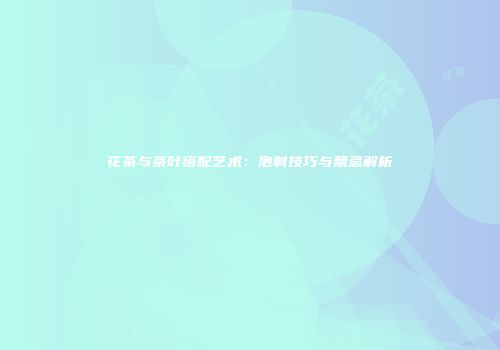 花茶与茶叶搭配艺术：泡制技巧与禁忌解析