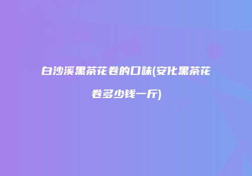 白沙溪黑茶花卷的口味(安化黑茶花卷多少钱一斤)