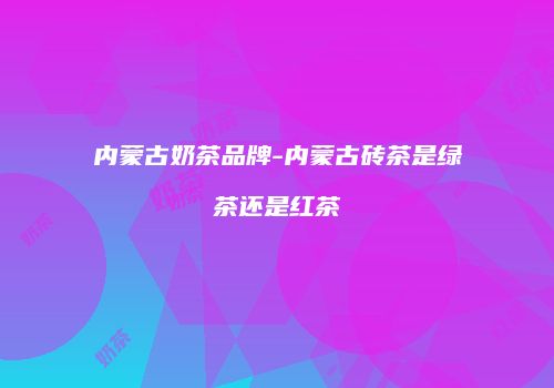 内蒙古奶茶品牌-内蒙古砖茶是绿茶还是红茶
