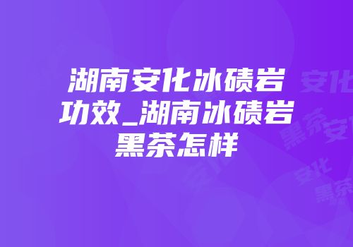 湖南安化冰碛岩功效_湖南冰碛岩黑茶怎样