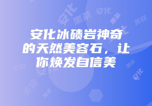 安化冰碛岩神奇的天然美容石，让你焕发自信美