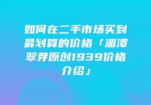 如何在二手市场买到最划算的价格「湄潭翠芽原创1939价格介绍」