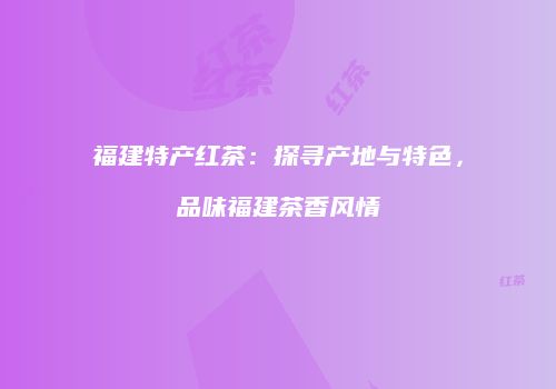 福建特产红茶：探寻产地与特色，品味福建茶香风情