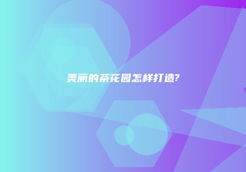 美丽的茶花园怎样打造?