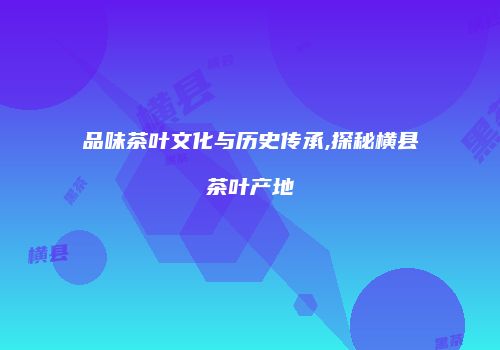 品味茶叶文化与历史传承,探秘横县茶叶产地