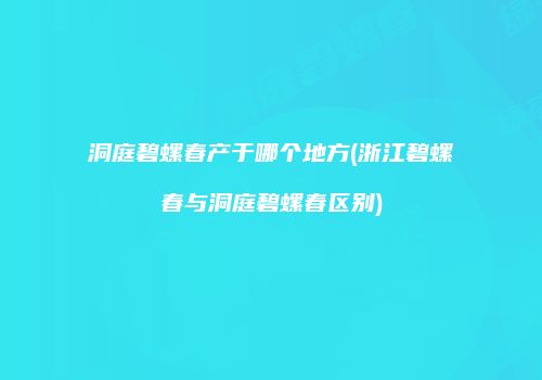 洞庭碧螺春产于哪个地方(浙江碧螺春与洞庭碧螺春区别)