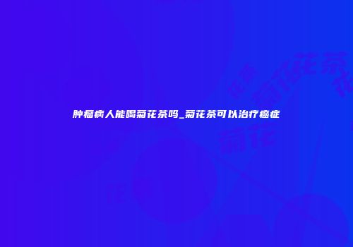 肿瘤病人能喝菊花茶吗_菊花茶可以治疗癌症