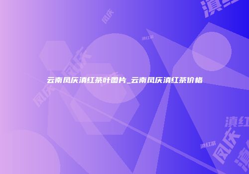 云南凤庆滇红茶叶图片_云南凤庆滇红茶价格