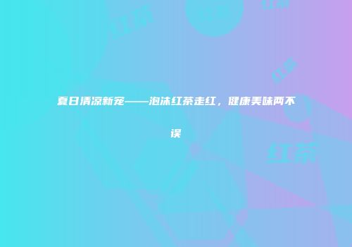 夏日清凉新宠——泡沫红茶走红，健康美味两不误