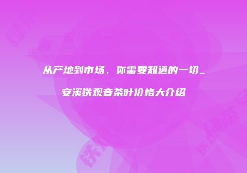 从产地到市场，你需要知道的一切_安溪铁观音茶叶价格大介绍