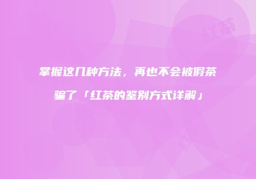 掌握这几种方法，再也不会被假茶骗了「红茶的鉴别方式详解」