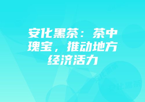安化黑茶：茶中瑰宝，推动地方经济活力