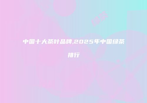 中国十大茶叶品牌,2025年中国绿茶排行