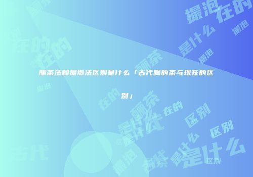 酾茶法和撮泡法区别是什么「古代喝的茶与现在的区别」