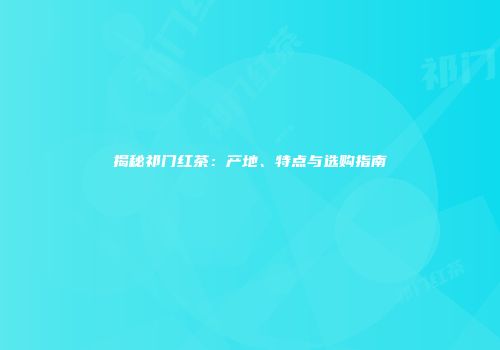 揭秘祁门红茶：产地、特点与选购指南