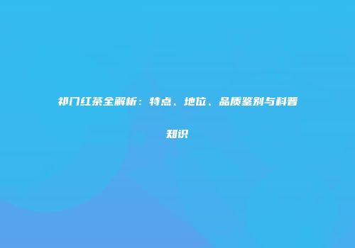 祁门红茶全解析：特点、地位、品质鉴别与科普知识