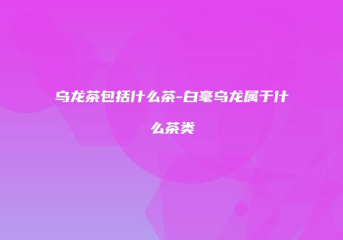 乌龙茶包括什么茶-白毫乌龙属于什么茶类