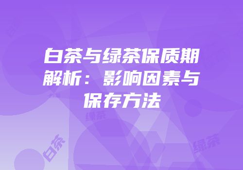 白茶与绿茶保质期解析：影响因素与保存方法