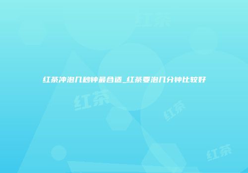 红茶冲泡几秒钟最合适_红茶要泡几分钟比较好