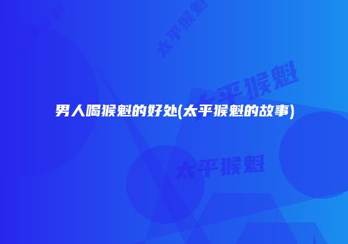 男人喝猴魁的好处(太平猴魁的故事)