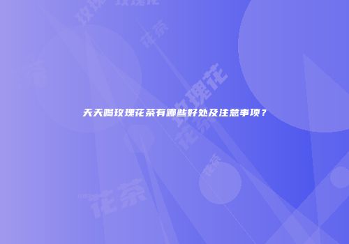 天天喝玫瑰花茶有哪些好处及注意事项？