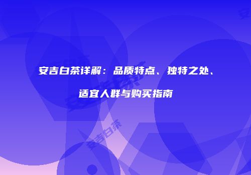 安吉白茶详解：品质特点、独特之处、适宜人群与购买指南