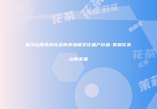 探寻山西茉莉花茶的非物质文化遗产价值-茉莉花茶山西非遗