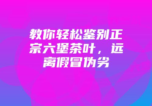 教你轻松鉴别正宗六堡茶叶，远离假冒伪劣