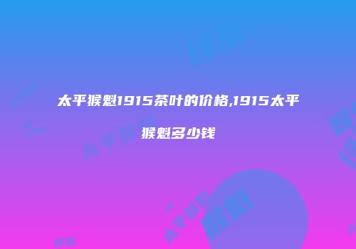太平猴魁1915茶叶的价格,1915太平猴魁多少钱