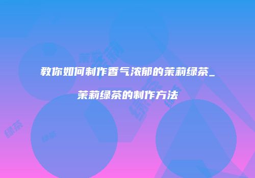 教你如何制作香气浓郁的茉莉绿茶_茉莉绿茶的制作方法