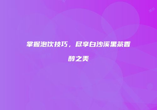 掌握泡饮技巧，尽享白沙溪黑茶香醇之美