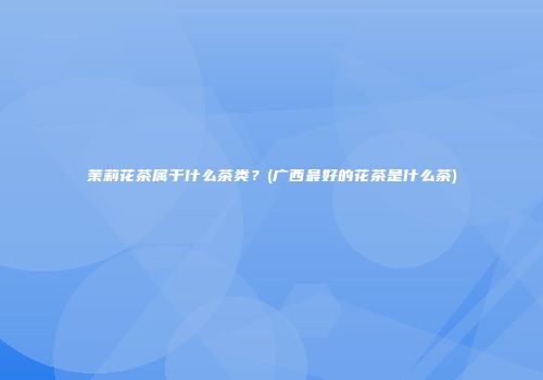 茉莉花茶属于什么茶类？(广西最好的花茶是什么茶)