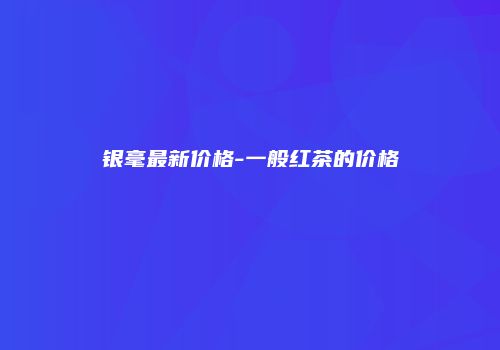银毫最新价格-一般红茶的价格