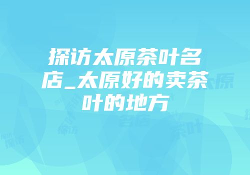 探访太原茶叶名店_太原好的卖茶叶的地方