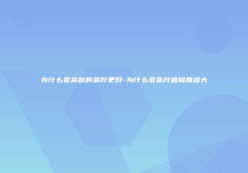 为什么老茶树的茶叶更好-为什么老茶升值幅度越大