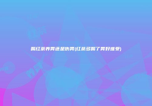 喝红茶养胃还是伤胃(红茶多喝了胃好难受)