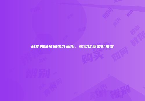 教你如何辨别茶叶真伪，购买优质茶叶指南