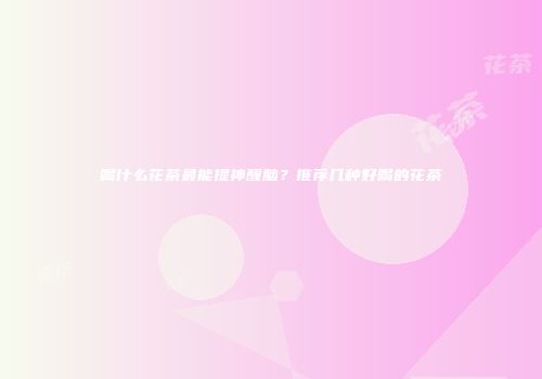 喝什么花茶最能提神醒脑？推荐几种好喝的花茶