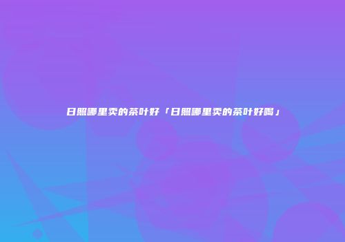 日照哪里卖的茶叶好「日照哪里卖的茶叶好喝」