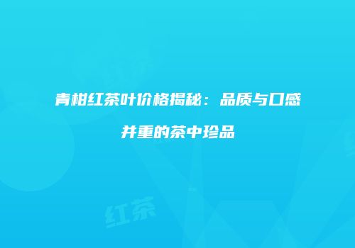 青柑红茶叶价格揭秘：品质与口感并重的茶中珍品